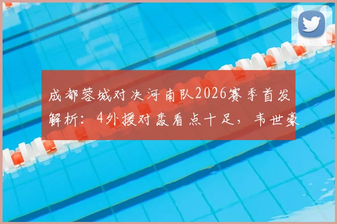成都蓉城对决河南队2026赛季首发解析:4外援对轰看点十足,韦世豪先发如何影响战局?附双方外援使用策略盘点