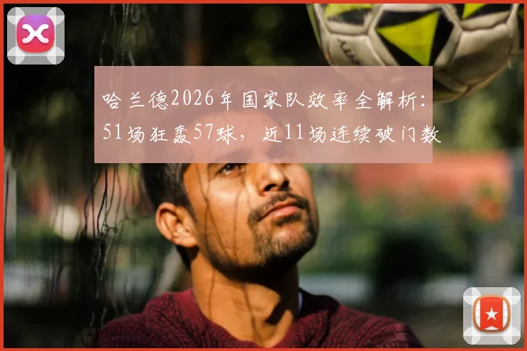 哈兰德2026年国家队效率全解析:51场狂轰57球,近11场连续破门数据亮眼