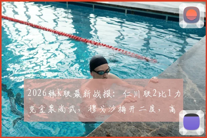 2026韩K联最新战报:仁川联2比1力克金泉尚武,穆戈沙梅开二度,高在贤锁定胜局,附全场进球集锦与赛后分析