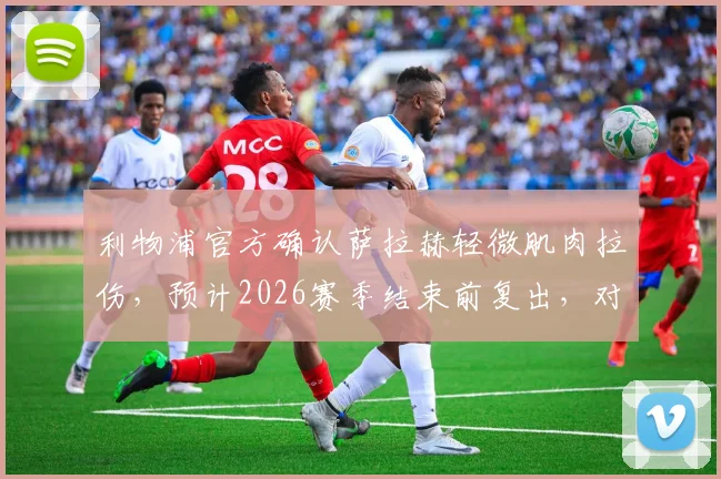 利物浦官方确认萨拉赫轻微肌肉拉伤，预计2026赛季结束前复出，对争冠冲刺有何影响？轻微拉伤康复全指南