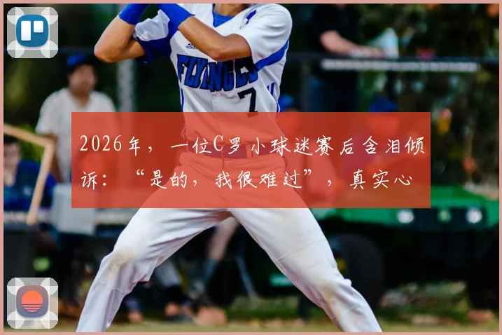 2026年，一位C罗小球迷赛后含泪倾诉：“是的，我很难过”，真实心酸画面引发共鸣