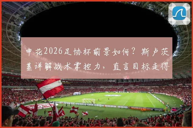 申花2026足协杯前景如何？斯卢茨基详解战术掌控力，直言目标走得更远