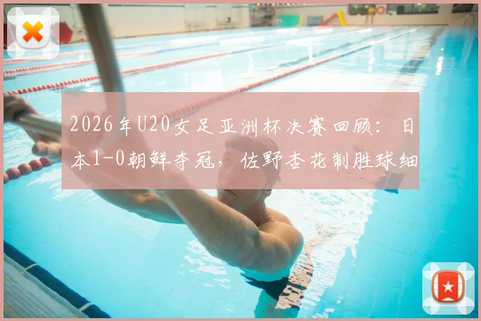 2026年U20女足亚洲杯决赛回顾：日本1-0朝鲜夺冠，佐野杏花制胜球细节解读，附全场技术统计与历届冠军榜