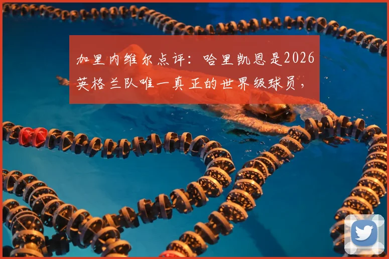 加里内维尔点评：哈里凯恩是2026英格兰队唯一真正的世界级球员，不可击垮的核心