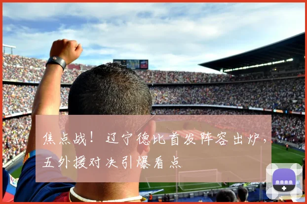 焦点战!辽宁德比首发阵容出炉,五外援对决引爆看点