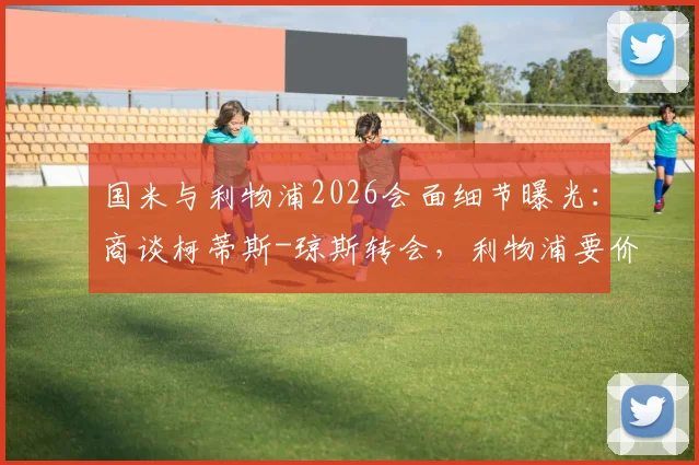 国米与利物浦2026会面细节曝光：商谈柯蒂斯-琼斯转会，利物浦要价与国米引援策略深度分析