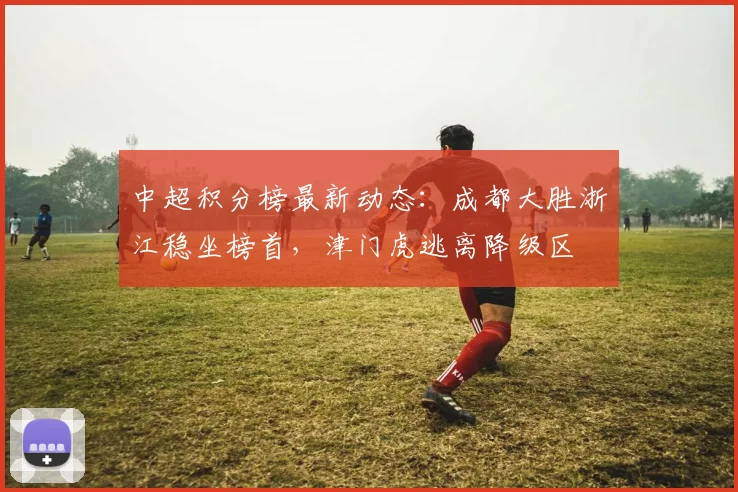 中超积分榜最新动态:成都大胜浙江稳坐榜首,津门虎逃离降级区