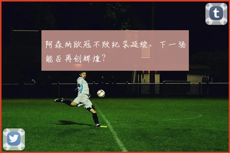 阿森纳欧冠不败纪录延续，下一场能否再创辉煌？