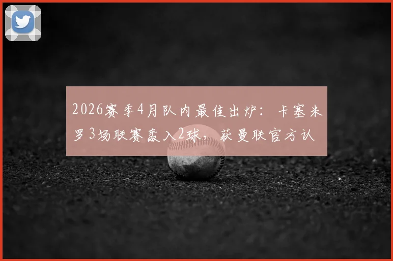 2026赛季4月队内最佳出炉:卡塞米罗3场联赛轰入2球,获曼联官方认可,他如何重新证明价值