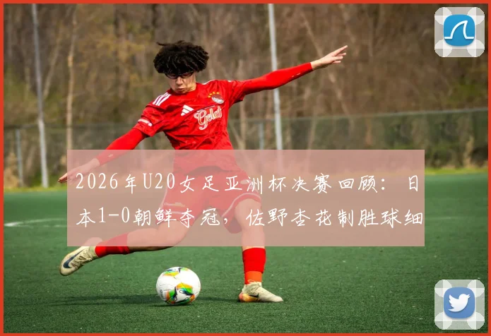 2026年U20女足亚洲杯决赛回顾：日本1-0朝鲜夺冠，佐野杏花制胜球细节解读，附全场技术统计与历届冠军榜