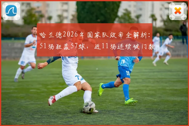 哈兰德2026年国家队效率全解析：51场狂轰57球，近11场连续破门数据亮眼