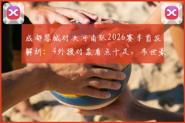 成都蓉城对决河南队2026赛季首发解析：4外援对轰看点十足，韦世豪先发如何影响战局？附双方外援使用策略盘点