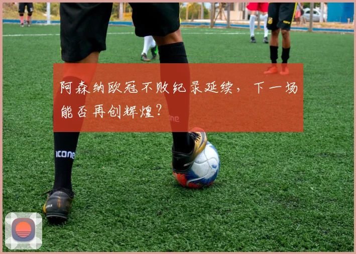 阿森纳欧冠不败纪录延续,下一场能否再创辉煌?