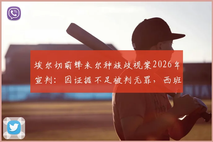 埃尔切前锋米尔种族歧视案2026年宣判:因证据不足被判无罪,西班牙足坛再引争议