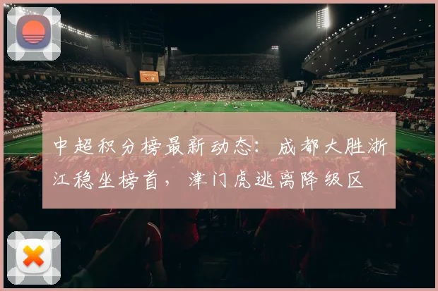 中超积分榜最新动态：成都大胜浙江稳坐榜首，津门虎逃离降级区