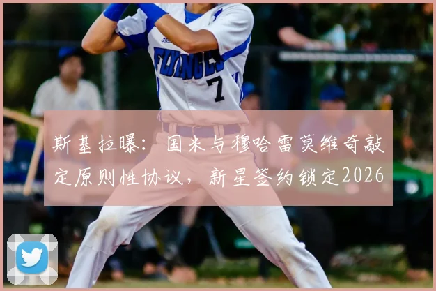 斯基拉曝：国米与穆哈雷莫维奇敲定原则性协议，新星签约锁定2026年！未来归属受关注