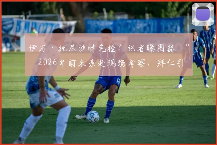 伊万·托尼沙特免检?记者曝图赫尔2026年前未亲赴现场考察,拜仁引援操作引热议