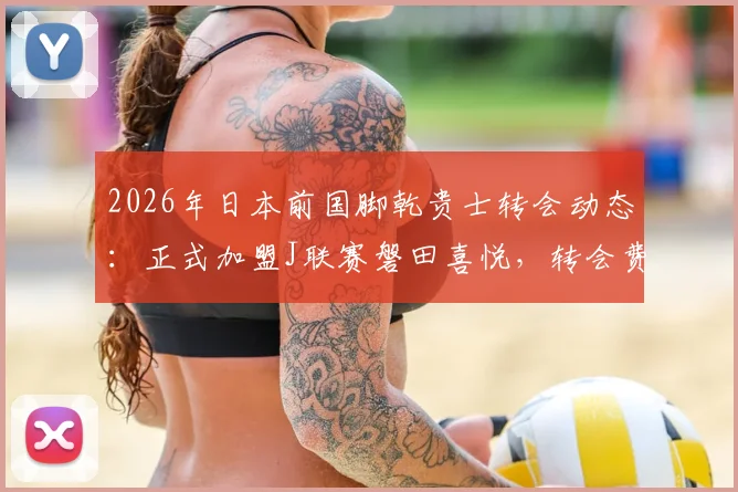 2026年日本前国脚乾贵士转会动态：正式加盟J联赛磐田喜悦，转会费及合同年限详情解读
