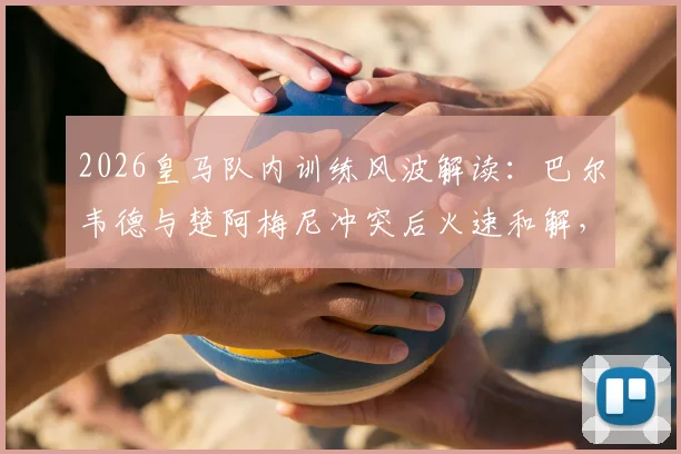 2026皇马队内训练风波解读:巴尔韦德与楚阿梅尼冲突后火速和解,俱乐部为何坚持照章处罚?