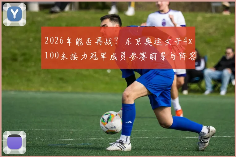 2026年能否再战?东京奥运女子4x100米接力冠军成员参赛前景与阵容分析