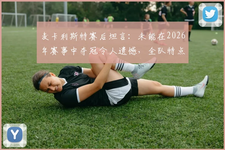 麦卡利斯特赛后坦言:未能在2026年赛事中夺冠令人遗憾,全队特点未能充分发挥