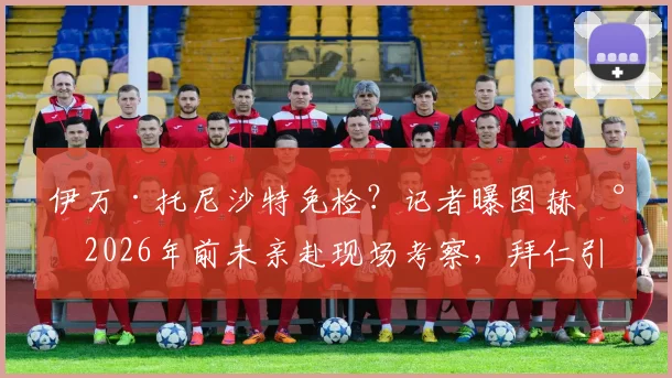 伊万·托尼沙特免检？记者曝图赫尔2026年前未亲赴现场考察，拜仁引援操作引热议