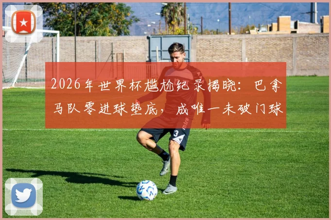 2026年世界杯尴尬纪录揭晓:巴拿马队零进球垫底,成唯一未破门球队深度解析