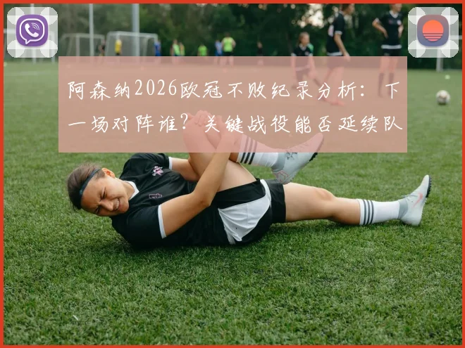 阿森纳2026欧冠不败纪录分析:下一场对阵谁?关键战役能否延续队史神话?