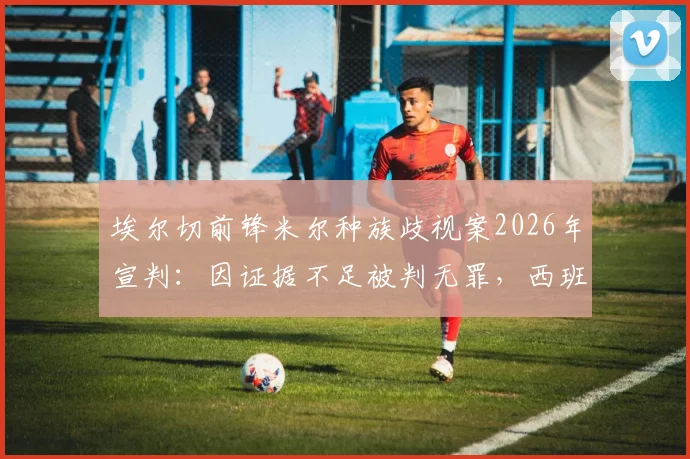 埃尔切前锋米尔种族歧视案2026年宣判：因证据不足被判无罪，西班牙足坛再引争议